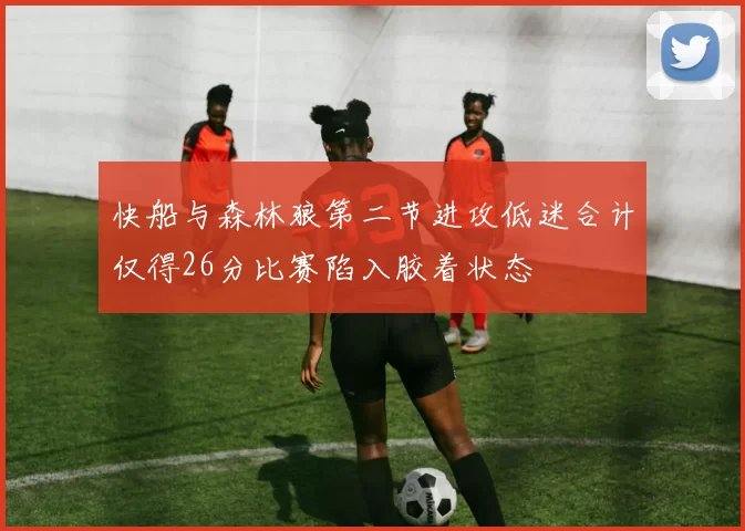 快船与森林狼第二节进攻低迷合计仅得26分比赛陷入胶着状态