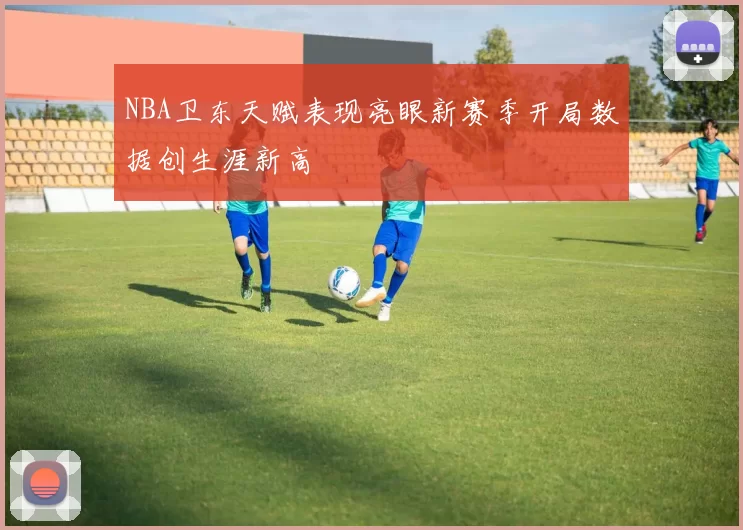 NBA卫东天赋表现亮眼新赛季开局数据创生涯新高