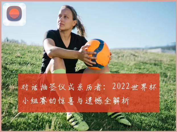 对话抽签仪式亲历者:2022世界杯小组赛的惊喜与遗憾全解析