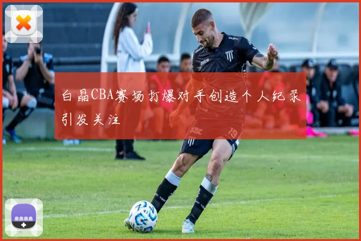 白晶CBA赛场打爆对手创造个人纪录引发关注