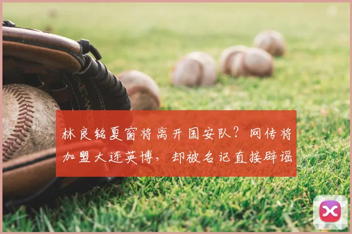 林良铭夏窗将离开国安队?网传将加盟大连英博,却被名记直接辟谣_20260611100043