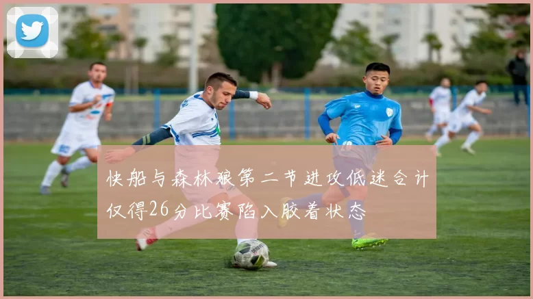 快船与森林狼第二节进攻低迷合计仅得26分比赛陷入胶着状态