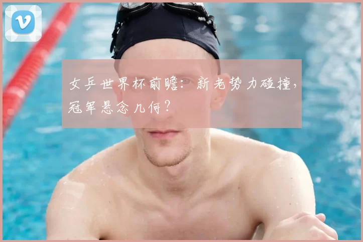 女乒世界杯前瞻：新老势力碰撞，冠军悬念几何？