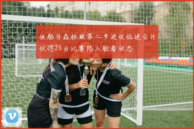 快船与森林狼第二节进攻低迷合计仅得26分比赛陷入胶着状态