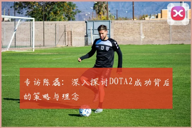 专访陈磊：深入探讨DOTA2成功背后的策略与理念
