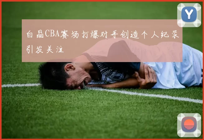 白晶CBA赛场打爆对手创造个人纪录引发关注