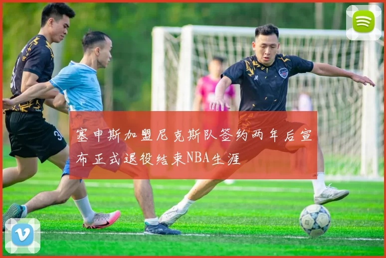 塞申斯加盟尼克斯队签约两年后宣布正式退役结束NBA生涯