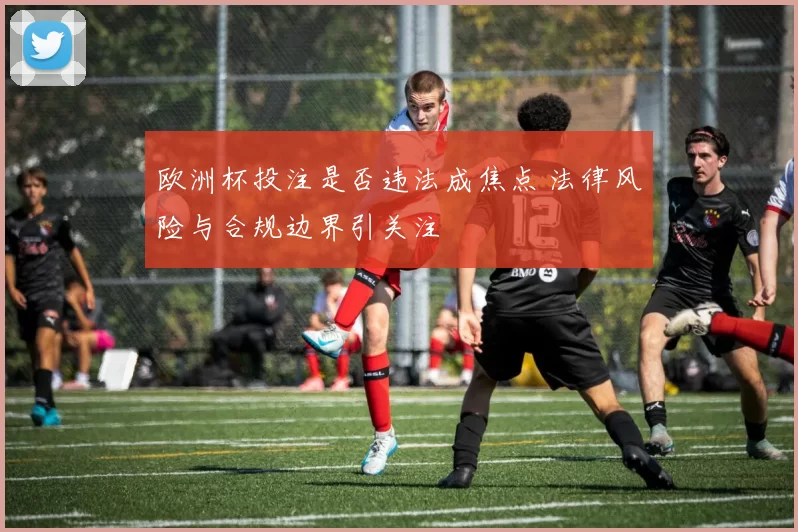 欧洲杯投注是否违法成焦点 法律风险与合规边界引关注