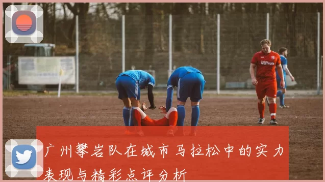 广州攀岩队在城市马拉松中的实力表现与精彩点评分析