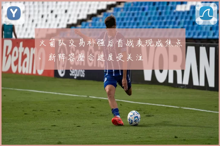 火箭队交易补强后首战表现成焦点，新阵容磨合进度受关注