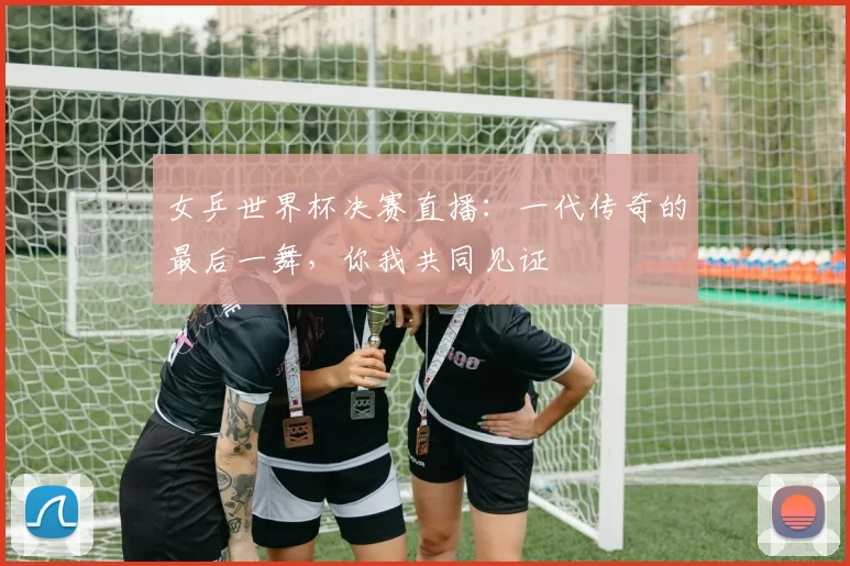 女乒世界杯决赛直播：一代传奇的最后一舞，你我共同见证