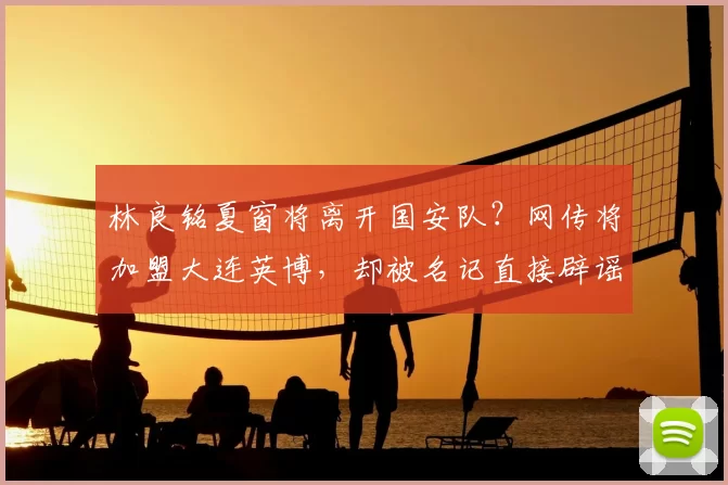 林良铭夏窗将离开国安队?网传将加盟大连英博,却被名记直接辟谣_20260611100043