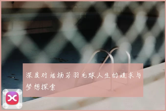 深度对话杨芳羽毛球人生的追求与梦想探索