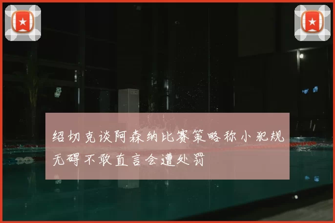 绍切克谈阿森纳比赛策略称小犯规无碍不敢直言会遭处罚