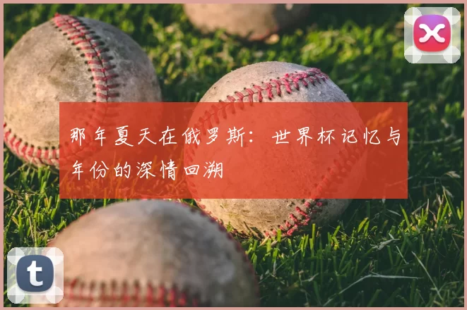 那年夏天在俄罗斯:世界杯记忆与年份的深情回溯
