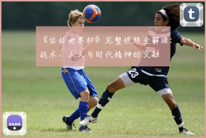 《你好世界杯》完整视频全解读:战术、人文与时代精神的交融