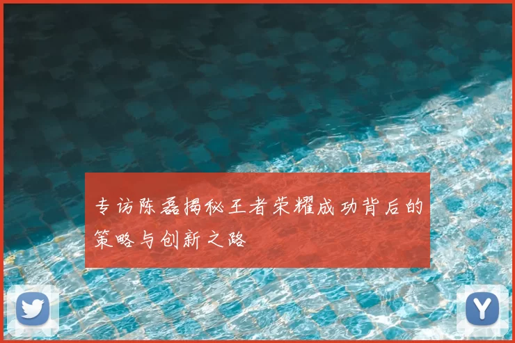 专访陈磊揭秘王者荣耀成功背后的策略与创新之路