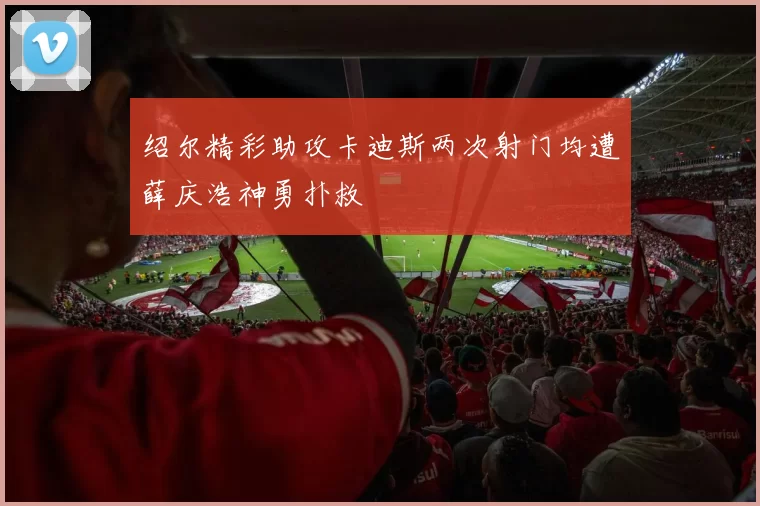 绍尔精彩助攻卡迪斯两次射门均遭薛庆浩神勇扑救