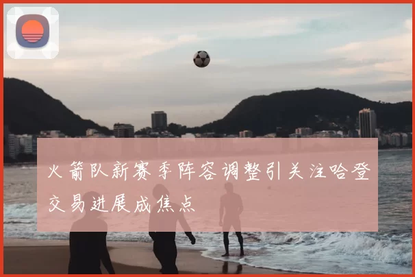 火箭队新赛季阵容调整引关注哈登交易进展成焦点