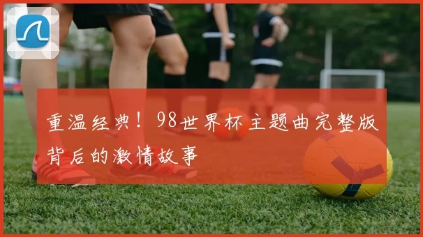重温经典！98世界杯主题曲完整版背后的激情故事