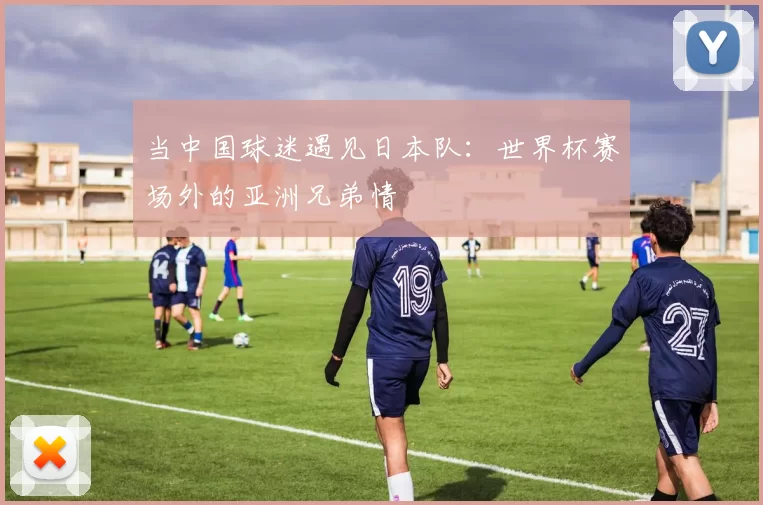 当中国球迷遇见日本队：世界杯赛场外的亚洲兄弟情