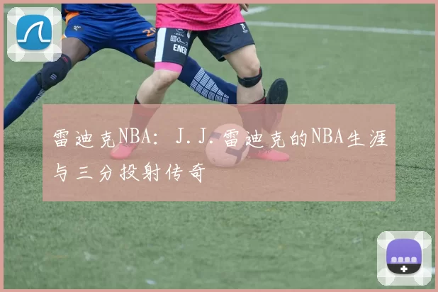 雷迪克NBA：J.J.雷迪克的NBA生涯与三分投射传奇