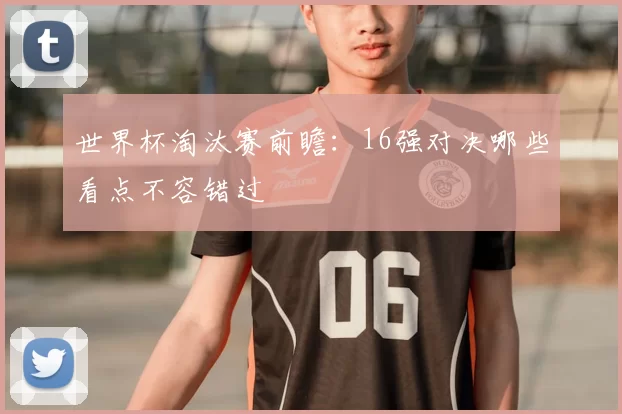 世界杯淘汰赛前瞻：16强对决哪些看点不容错过