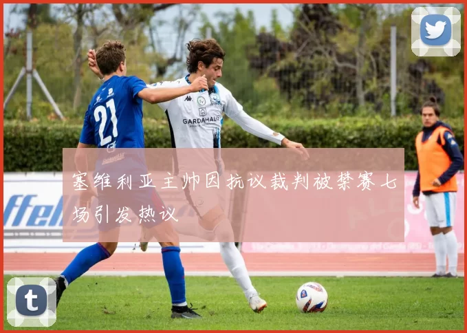 塞维利亚主帅因抗议裁判被禁赛七场引发热议