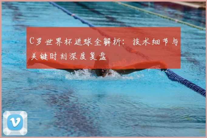 C罗世界杯进球全解析:技术细节与关键时刻深度复盘