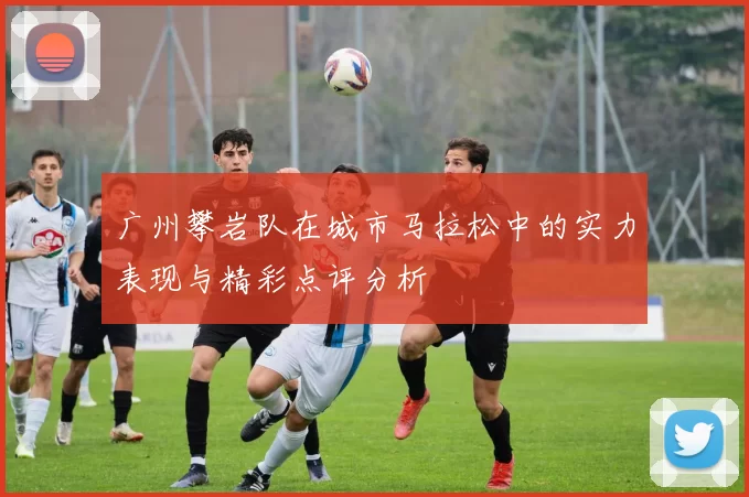 广州攀岩队在城市马拉松中的实力表现与精彩点评分析
