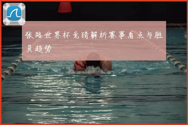 张路世界杯竞猜解析赛事看点与胜负趋势