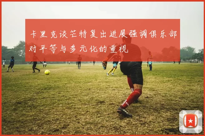 卡里克谈芒特复出进展强调俱乐部对平等与多元化的重视