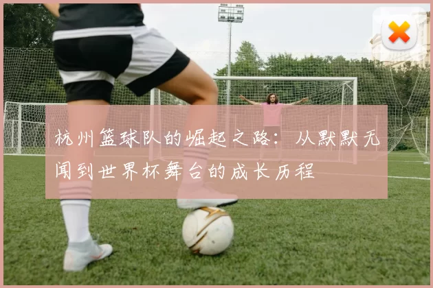 杭州篮球队的崛起之路：从默默无闻到世界杯舞台的成长历程
