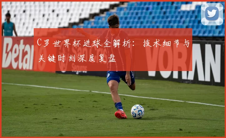 C罗世界杯进球全解析:技术细节与关键时刻深度复盘