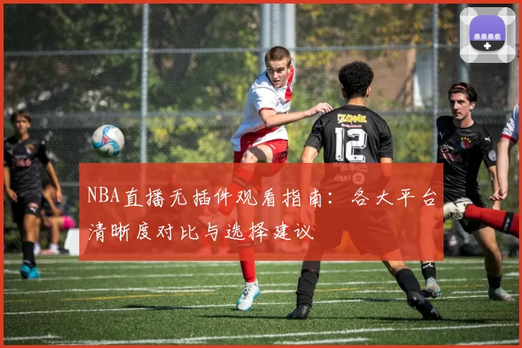 NBA直播无插件观看指南：各大平台清晰度对比与选择建议