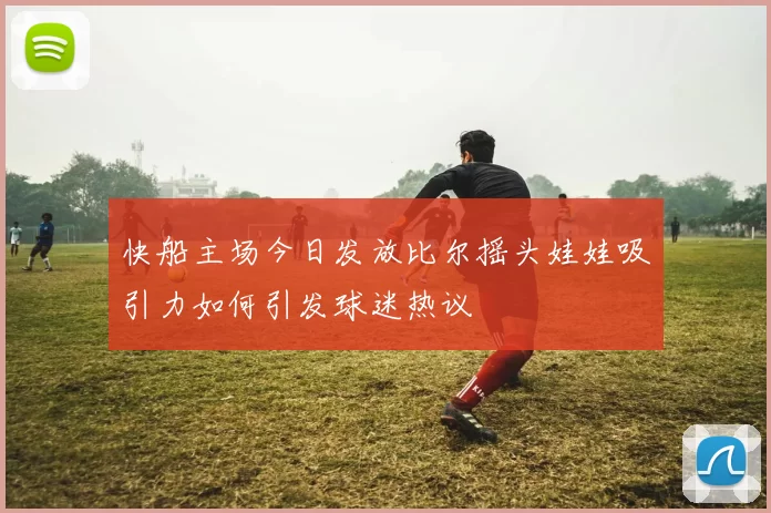 快船主场今日发放比尔摇头娃娃吸引力如何引发球迷热议