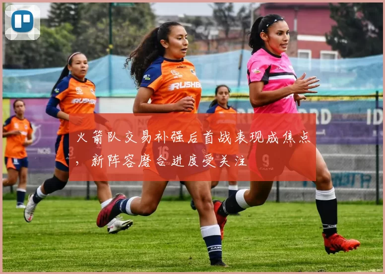 火箭队交易补强后首战表现成焦点，新阵容磨合进度受关注