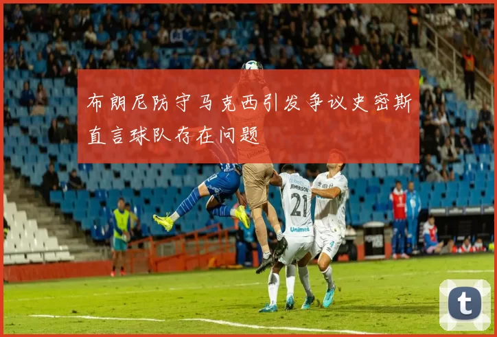 布朗尼防守马克西引发争议史密斯直言球队存在问题
