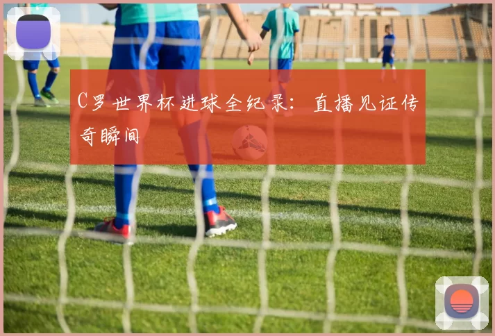 C罗世界杯进球全纪录:直播见证传奇瞬间