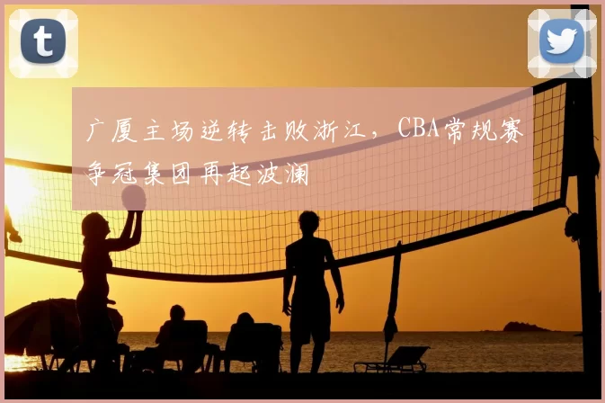 广厦主场逆转击败浙江，CBA常规赛争冠集团再起波澜