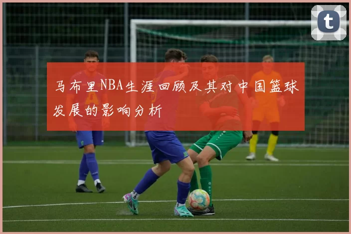 马布里NBA生涯回顾及其对中国篮球发展的影响分析