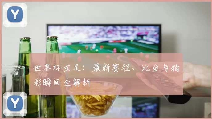 世界杯女足:最新赛程、比分与精彩瞬间全解析