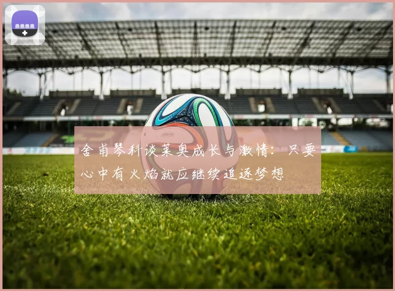 舍甫琴科谈莱奥成长与激情：只要心中有火焰就应继续追逐梦想