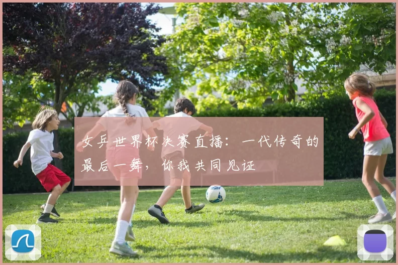 女乒世界杯决赛直播:一代传奇的最后一舞,你我共同见证