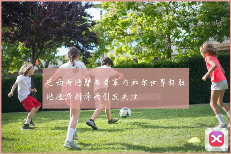 巴西海地摩洛哥塞内加尔世界杯驻地选择新泽西引发关注