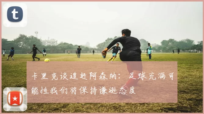 卡里克谈追赶阿森纳:足球充满可能性我们将保持谦逊态度