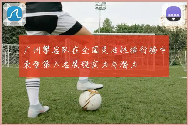 广州攀岩队在全国灵活性排行榜中荣登第六名展现实力与潜力