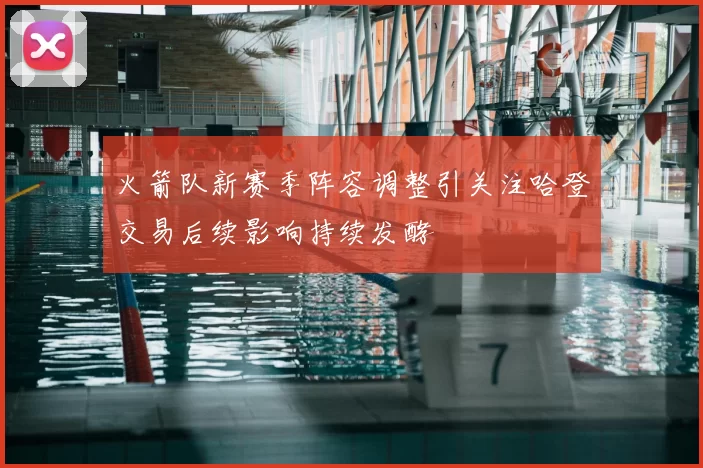 火箭队新赛季阵容调整引关注哈登交易后续影响持续发酵