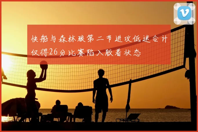 快船与森林狼第二节进攻低迷合计仅得26分比赛陷入胶着状态