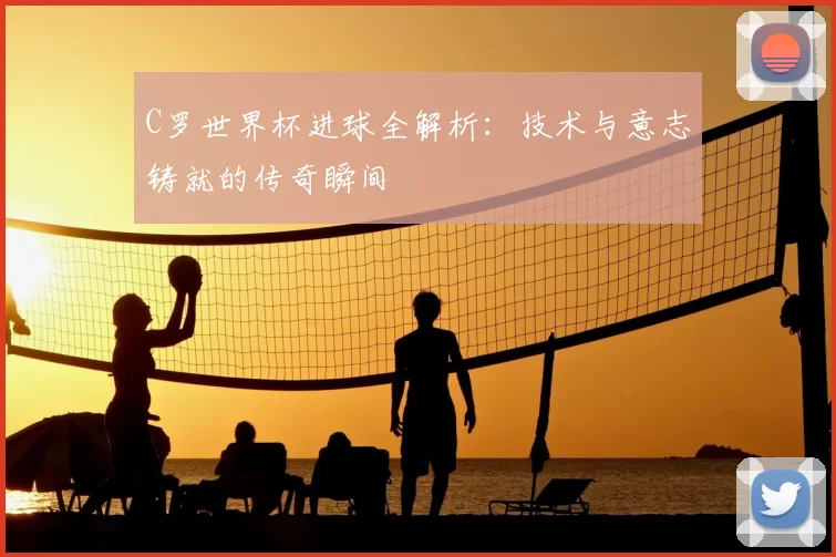 C罗世界杯进球全解析:技术与意志铸就的传奇瞬间